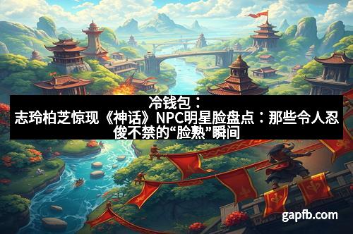 冷钱包：志玲柏芝惊现《神话》NPC明星脸盘点：那些令人忍俊不禁的“脸熟”瞬间